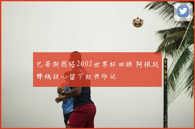 巴蒂斯图塔2002世界杯回顾 阿根廷锋线核心留下经典印记