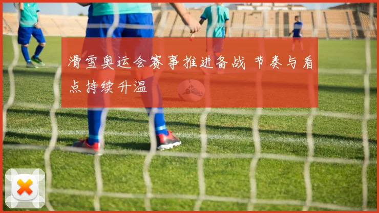 滑雪奥运会赛事推进备战 节奏与看点持续升温