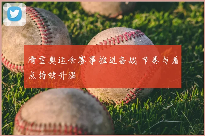 滑雪奥运会赛事推进备战 节奏与看点持续升温